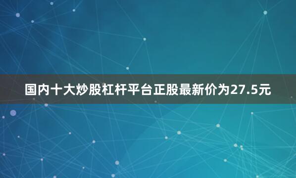 国内十大炒股杠杆平台正股最新价为27.5元
