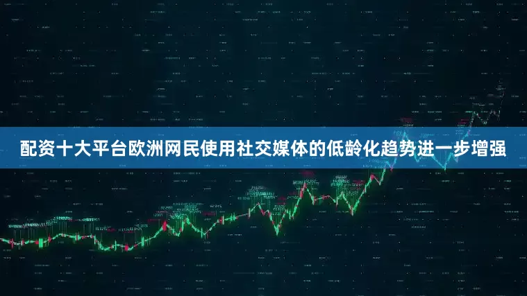 配资十大平台欧洲网民使用社交媒体的低龄化趋势进一步增强