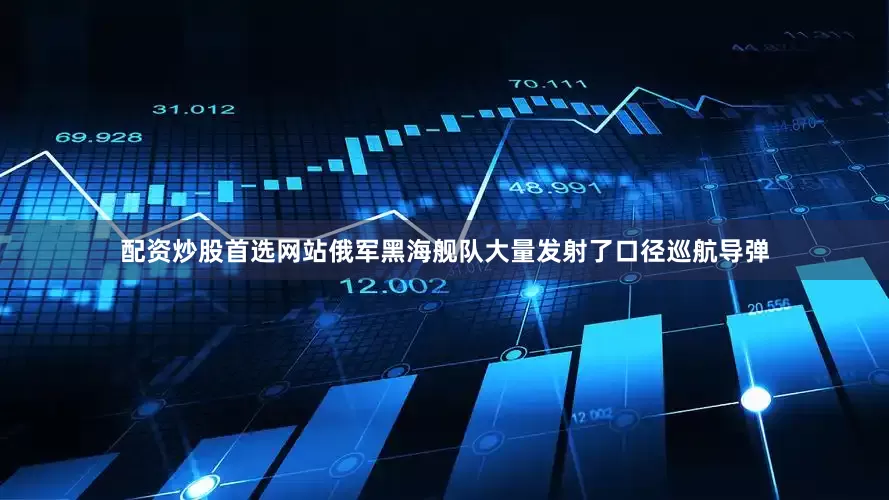 配资炒股首选网站俄军黑海舰队大量发射了口径巡航导弹