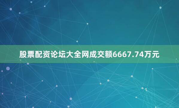 股票配资论坛大全网成交额6667.74万元