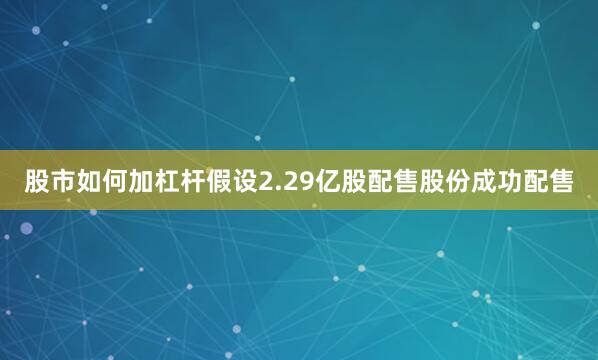 股市如何加杠杆假设2.29亿股配售股份成功配售