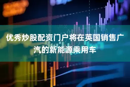 优秀炒股配资门户将在英国销售广汽的新能源乘用车