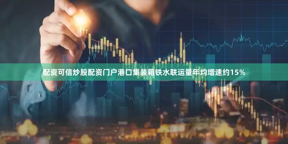 配资可信炒股配资门户港口集装箱铁水联运量年均增速约15%