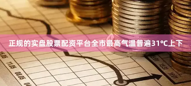 正规的实盘股票配资平台全市最高气温普遍31℃上下