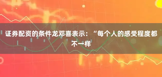 证券配资的条件龙邓喜表示：“每个人的感受程度都不一样