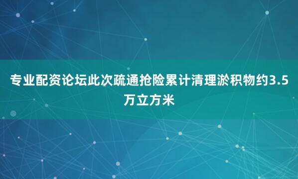 专业配资论坛此次疏通抢险累计清理淤积物约3.5万立方米