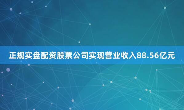 正规实盘配资股票公司实现营业收入88.56亿元