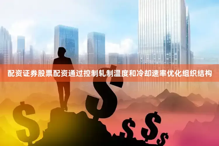 配资证券股票配资通过控制轧制温度和冷却速率优化组织结构